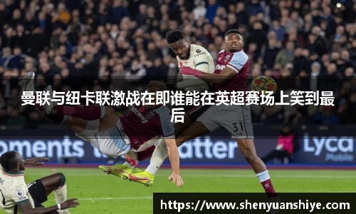 曼联与纽卡联激战在即谁能在英超赛场上笑到最后