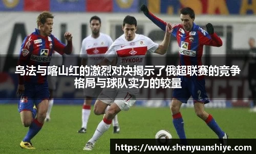 乌法与喀山红的激烈对决揭示了俄超联赛的竞争格局与球队实力的较量