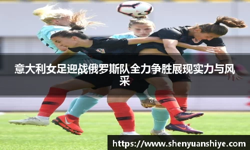 意大利女足迎战俄罗斯队全力争胜展现实力与风采