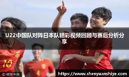U22中国队对阵日本队精彩视频回顾与赛后分析分享
