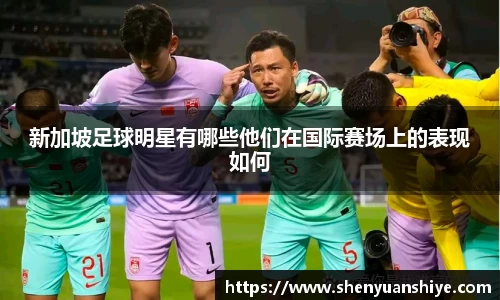新加坡足球明星有哪些他们在国际赛场上的表现如何