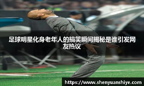 足球明星化身老年人的搞笑瞬间揭秘是谁引发网友热议