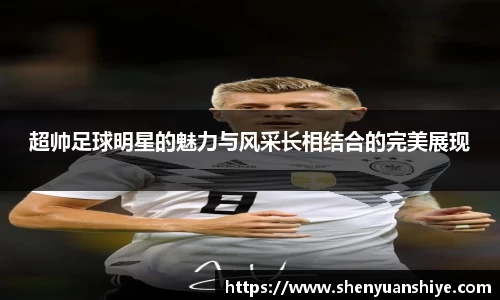 超帅足球明星的魅力与风采长相结合的完美展现